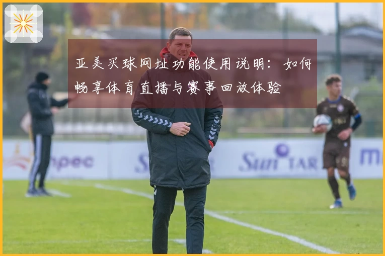 亚美买球网址功能使用说明：如何畅享体育直播与赛事回放体验